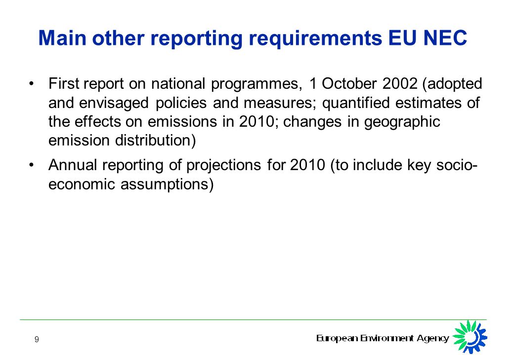 9 Main other reporting requirements EU NEC First report on national programmes, 1 October 2002 (adopted and envisaged policies and measures; quantified estimates of the effects on emissions in 2010; changes in geographic emission distribution) Annual reporting of projections for 2010 (to include key socio- economic assumptions)