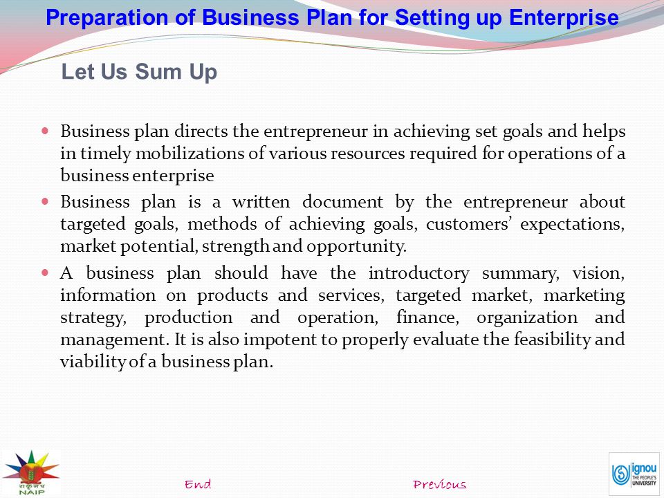 Preparation of Business Plan for Setting up Enterprise Let Us Sum Up Business plan directs the entrepreneur in achieving set goals and helps in timely mobilizations of various resources required for operations of a business enterprise Business plan is a written document by the entrepreneur about targeted goals, methods of achieving goals, customers’ expectations, market potential, strength and opportunity.