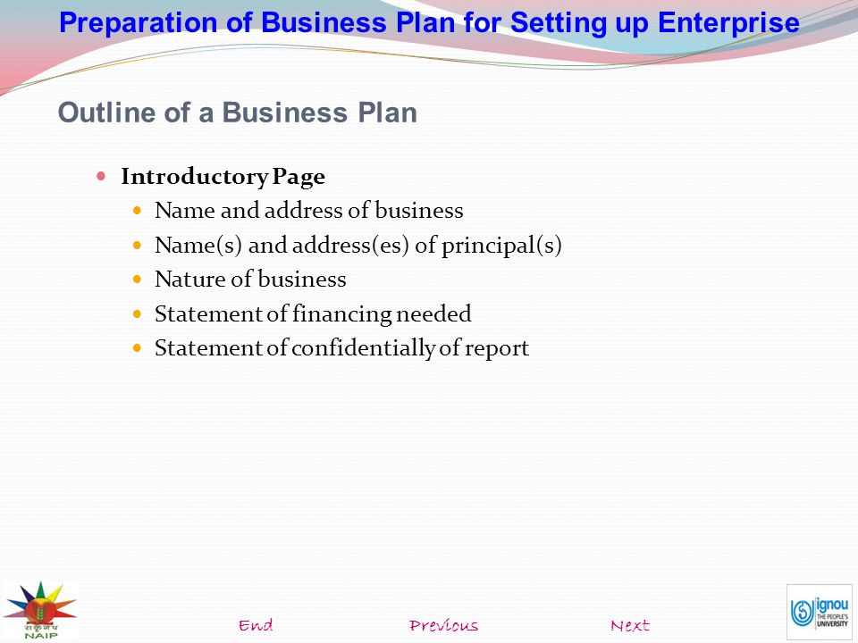 Preparation of Business Plan for Setting up Enterprise Outline of a Business Plan Introductory Page Name and address of business Name(s) and address(es) of principal(s) Nature of business Statement of financing needed Statement of confidentially of report NextEndPrevious