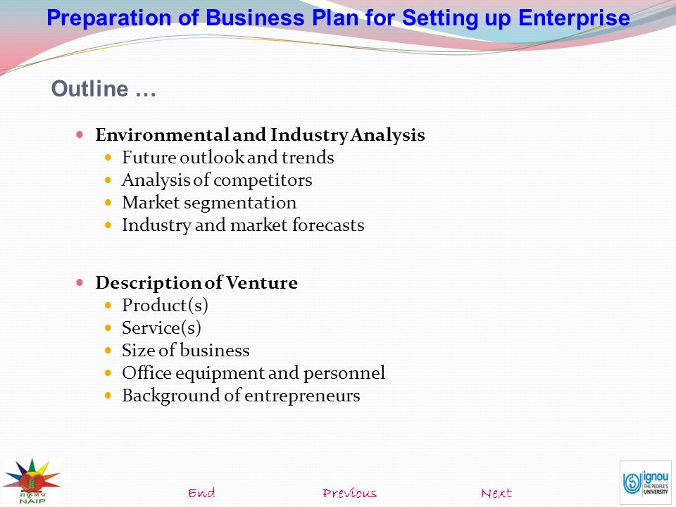 Preparation of Business Plan for Setting up Enterprise Outline … Environmental and Industry Analysis Future outlook and trends Analysis of competitors Market segmentation Industry and market forecasts Description of Venture Product(s) Service(s) Size of business Office equipment and personnel Background of entrepreneurs NextEndPrevious