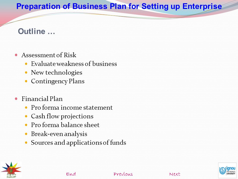 Preparation of Business Plan for Setting up Enterprise Assessment of Risk Evaluate weakness of business New technologies Contingency Plans Financial Plan Pro forma income statement Cash flow projections Pro forma balance sheet Break-even analysis Sources and applications of funds Outline … NextEndPrevious