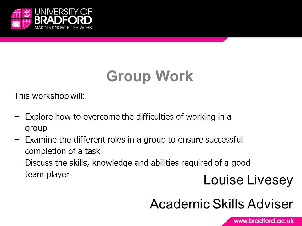 Group Work Louise Livesey Academic Skills Adviser This workshop will: −Explore how to overcome the difficulties of working in a group −Examine the different roles in a group to ensure successful completion of a task −Discuss the skills, knowledge and abilities required of a good team player