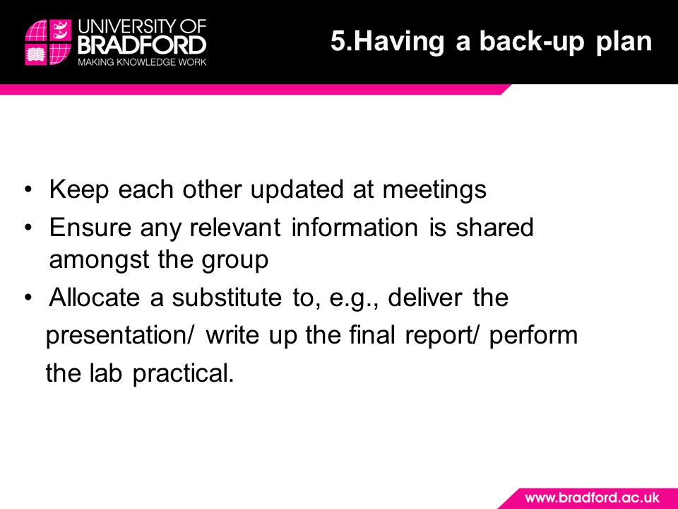 Keep each other updated at meetings Ensure any relevant information is shared amongst the group Allocate a substitute to, e.g., deliver the presentation/ write up the final report/ perform the lab practical.