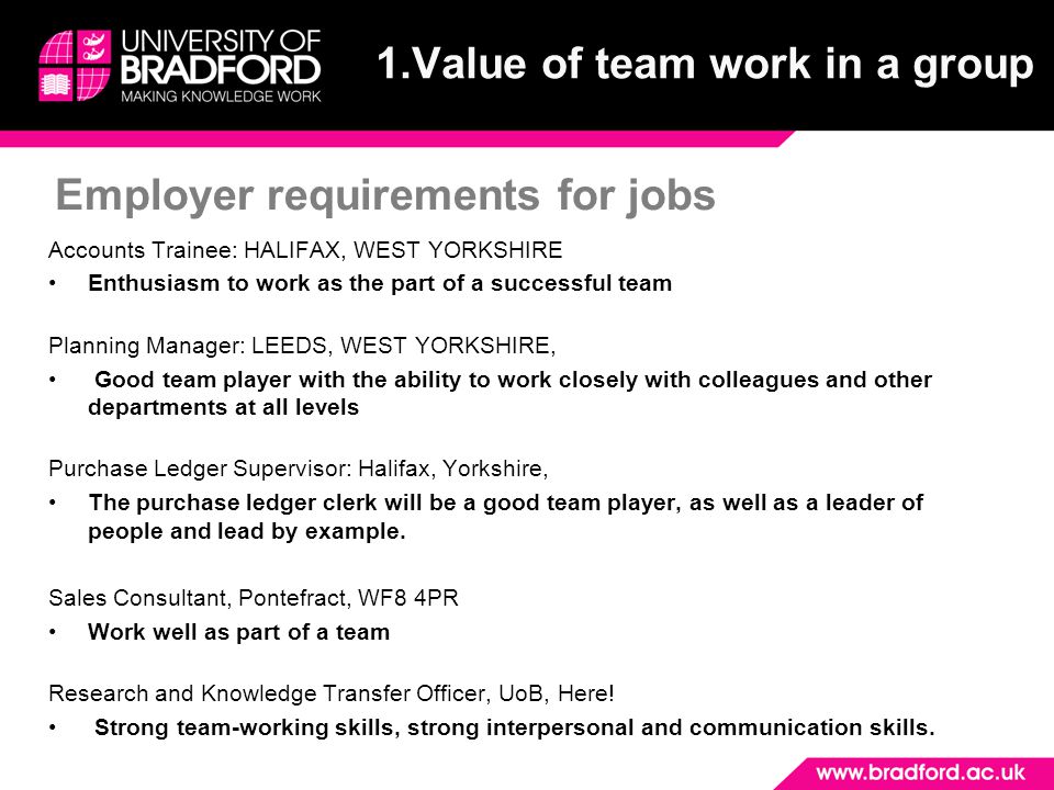 Employer requirements for jobs 1.Value of team work in a group Accounts Trainee: HALIFAX, WEST YORKSHIRE Enthusiasm to work as the part of a successful team Planning Manager: LEEDS, WEST YORKSHIRE, Good team player with the ability to work closely with colleagues and other departments at all levels Purchase Ledger Supervisor: Halifax, Yorkshire, The purchase ledger clerk will be a good team player, as well as a leader of people and lead by example.