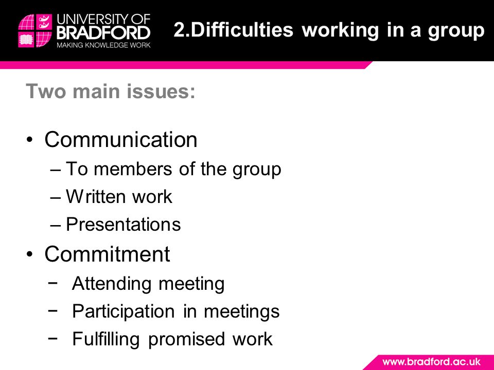 Two main issues: Communication –To members of the group –Written work –Presentations Commitment −Attending meeting −Participation in meetings −Fulfilling promised work 2.Difficulties working in a group