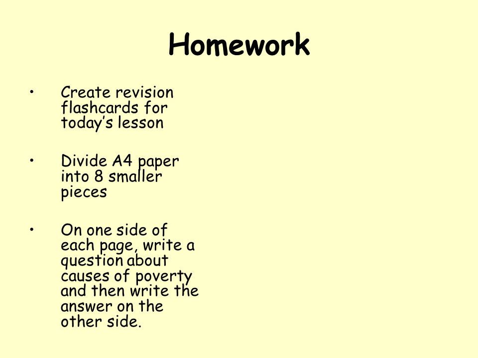 Homework Create revision flashcards for today’s lesson Divide A4 paper into 8 smaller pieces On one side of each page, write a question about causes of poverty and then write the answer on the other side.