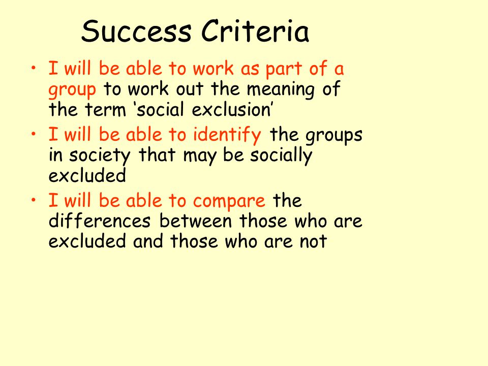 Success Criteria I will be able to work as part of a group to work out the meaning of the term ‘social exclusion’ I will be able to identify the groups in society that may be socially excluded I will be able to compare the differences between those who are excluded and those who are not