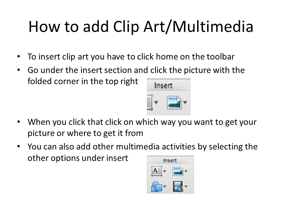 How to add Clip Art/Multimedia To insert clip art you have to click home on the toolbar Go under the insert section and click the picture with the folded corner in the top right When you click that click on which way you want to get your picture or where to get it from You can also add other multimedia activities by selecting the other options under insert