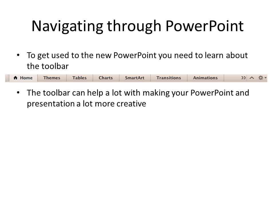 Navigating through PowerPoint To get used to the new PowerPoint you need to learn about the toolbar The toolbar can help a lot with making your PowerPoint and presentation a lot more creative