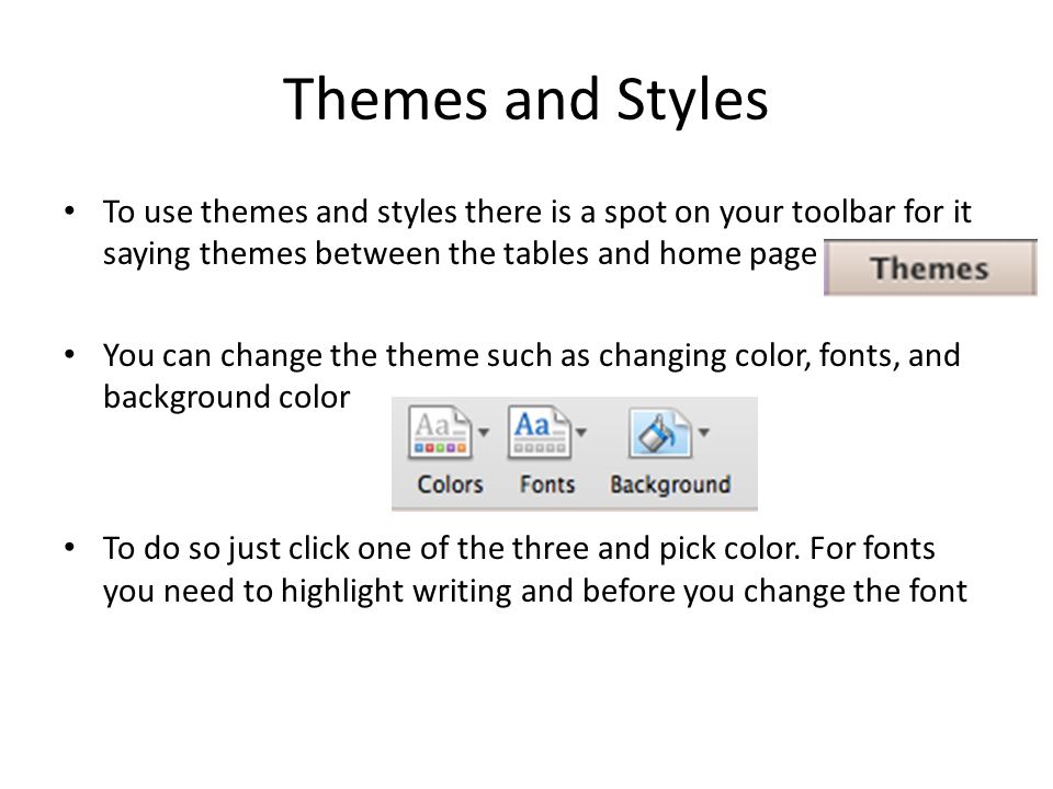 Themes and Styles To use themes and styles there is a spot on your toolbar for it saying themes between the tables and home page You can change the theme such as changing color, fonts, and background color To do so just click one of the three and pick color.