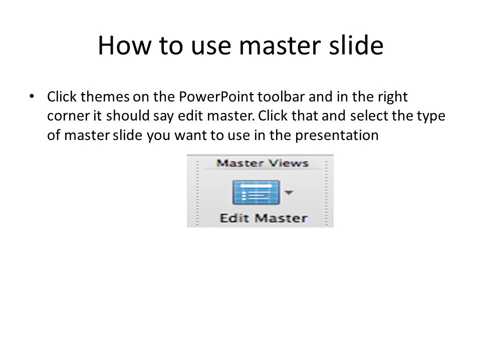 How to use master slide Click themes on the PowerPoint toolbar and in the right corner it should say edit master.