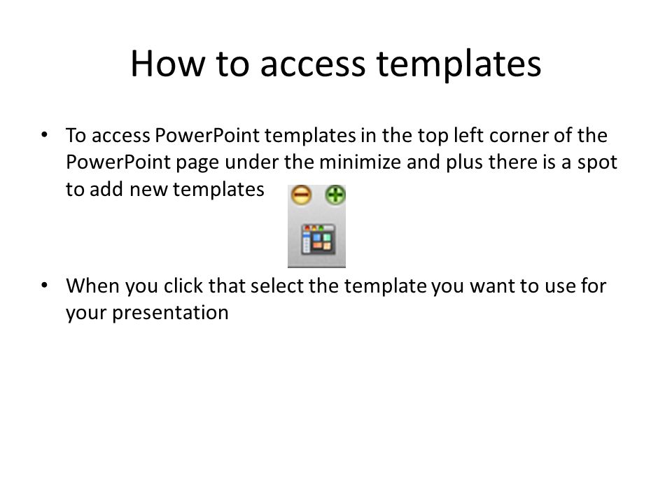 How to access templates To access PowerPoint templates in the top left corner of the PowerPoint page under the minimize and plus there is a spot to add new templates When you click that select the template you want to use for your presentation