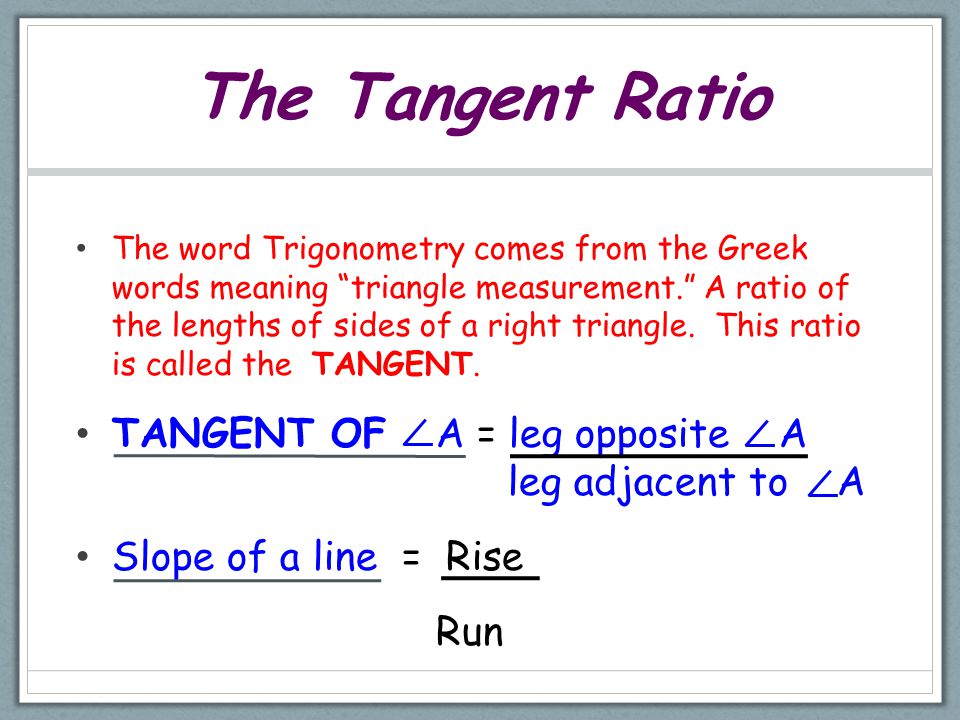 The Tangent Ratio The word Trigonometry comes from the Greek words meaning triangle measurement. A ratio of the lengths of sides of a right triangle.