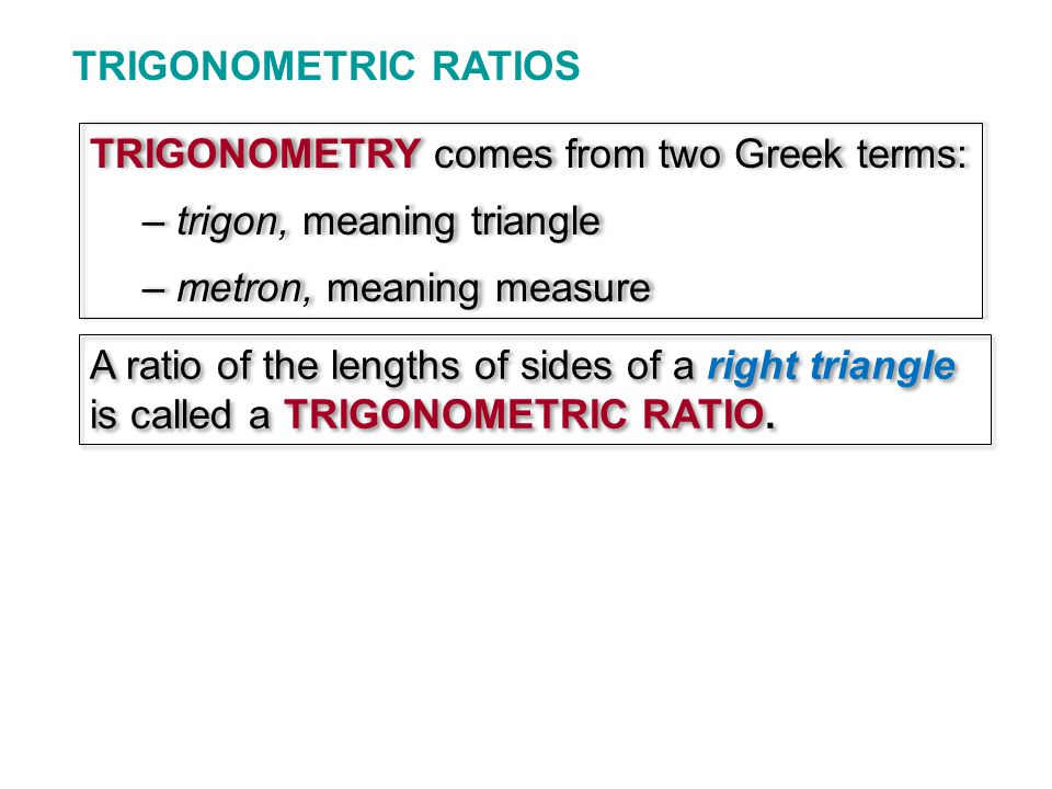 TRIGONOMETRIC RATIOS TRIGONOMETRY comes from two Greek terms: – trigon, meaning triangle – metron, meaning measure TRIGONOMETRY comes from two Greek terms: – trigon, meaning triangle – metron, meaning measure A ratio of the lengths of sides of a right triangle is called a TRIGONOMETRIC RATIO.