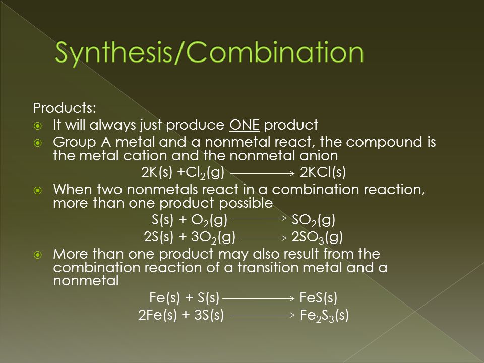 Products:  It will always just produce ONE product  Group A metal and a nonmetal react, the compound is the metal cation and the nonmetal anion 2K(s) +Cl 2 (g) 2KCl(s)  When two nonmetals react in a combination reaction, more than one product possible S(s) + O 2 (g) SO 2 (g) 2S(s) + 3O 2 (g) 2SO 3 (g)  More than one product may also result from the combination reaction of a transition metal and a nonmetal Fe(s) + S(s) FeS(s) 2Fe(s) + 3S(s) Fe 2 S 3 (s)