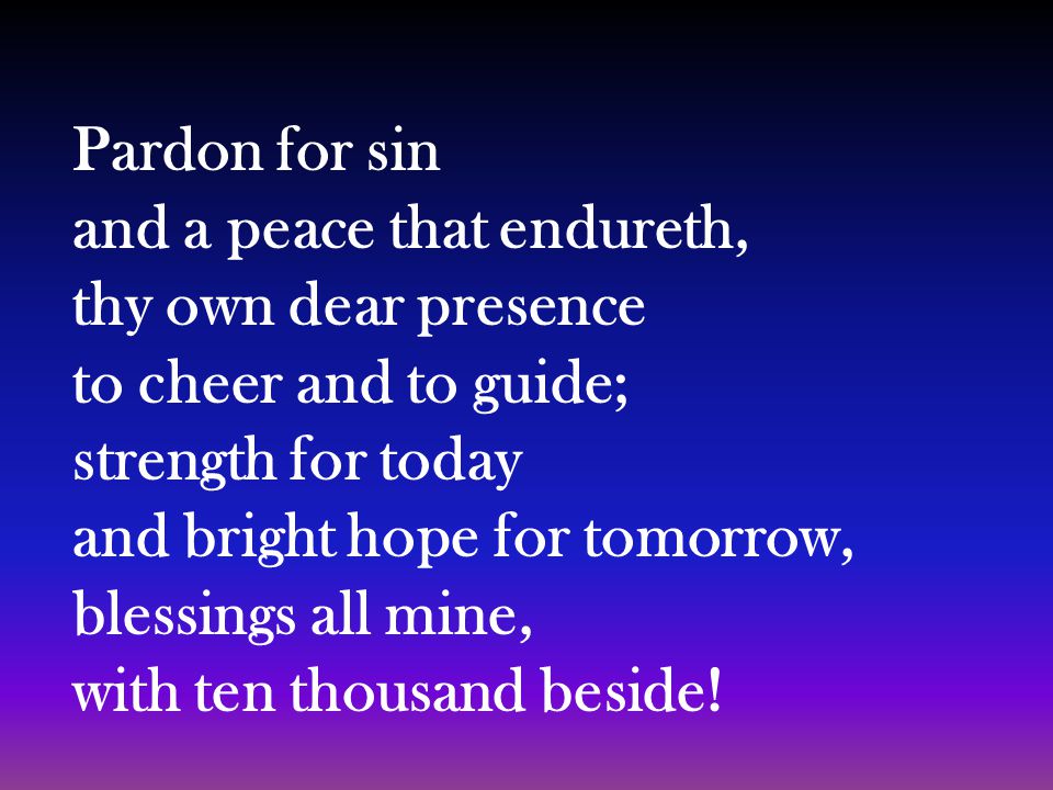 Pardon for sin and a peace that endureth, thy own dear presence to cheer and to guide; strength for today and bright hope for tomorrow, blessings all mine, with ten thousand beside!