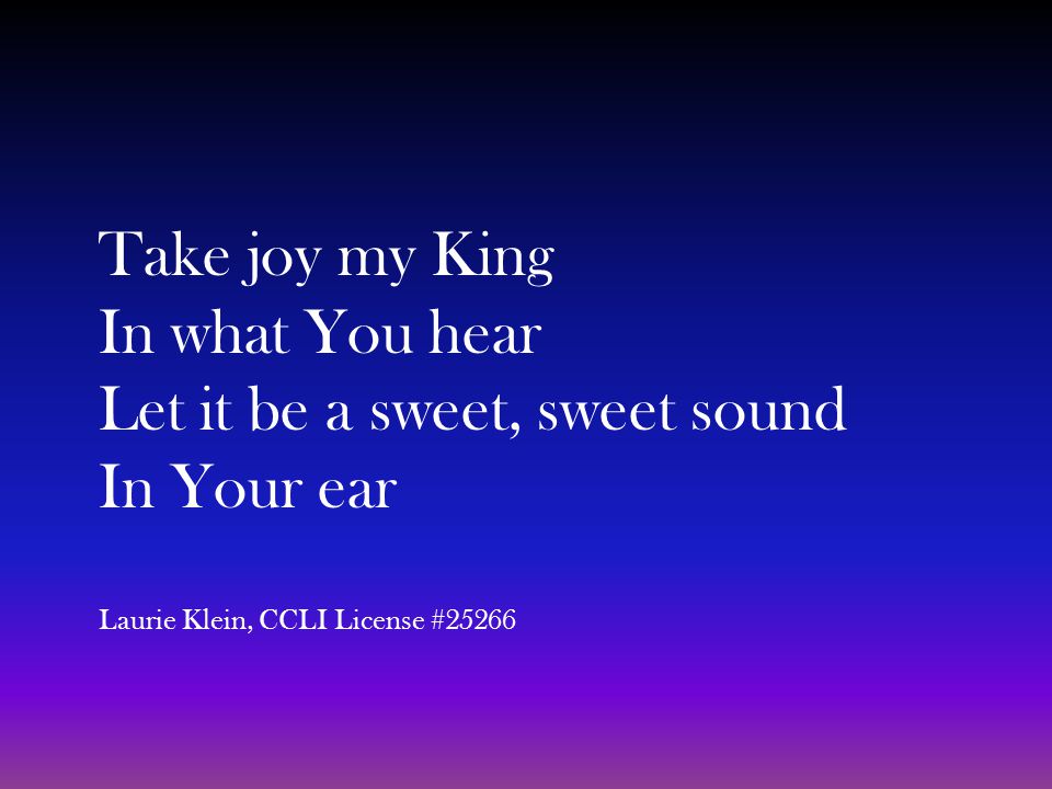 Take joy my King In what You hear Let it be a sweet, sweet sound In Your ear Laurie Klein, CCLI License #25266