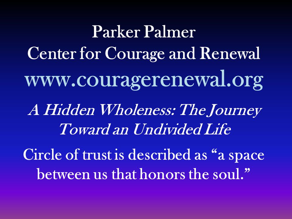 Parker Palmer Center for Courage and Renewal   A Hidden Wholeness: The Journey Toward an Undivided Life Circle of trust is described as a space between us that honors the soul.