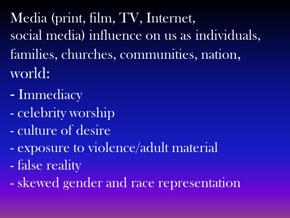 Media (print, film, TV, Internet, social media) influence on us as individuals, families, churches, communities, nation, world: - Immediacy - celebrity worship - culture of desire - exposure to violence/adult material - false reality - skewed gender and race representation