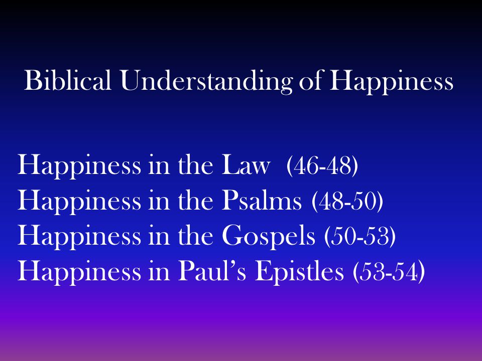 Biblical Understanding of Happiness Happiness in the Law (46-48) Happiness in the Psalms (48-50) Happiness in the Gospels (50-53) Happiness in Paul’s Epistles (53-54 )
