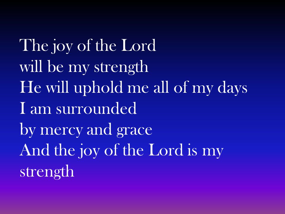 The joy of the Lord will be my strength He will uphold me all of my days I am surrounded by mercy and grace And the joy of the Lord is my strength