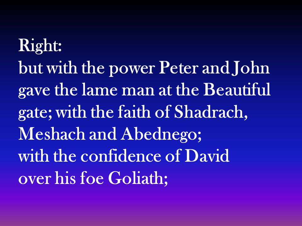 Right: but with the power Peter and John gave the lame man at the Beautiful gate; with the faith of Shadrach, Meshach and Abednego; with the confidence of David over his foe Goliath;