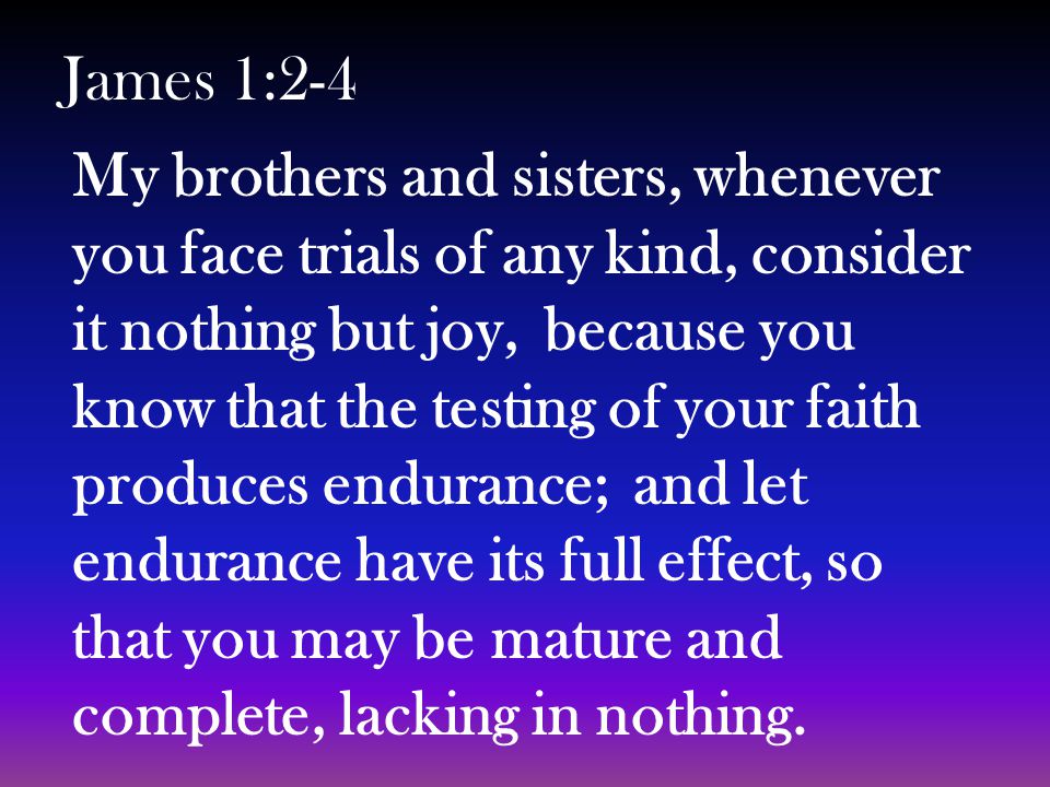 My brothers and sisters, whenever you face trials of any kind, consider it nothing but joy, because you know that the testing of your faith produces endurance; and let endurance have its full effect, so that you may be mature and complete, lacking in nothing.