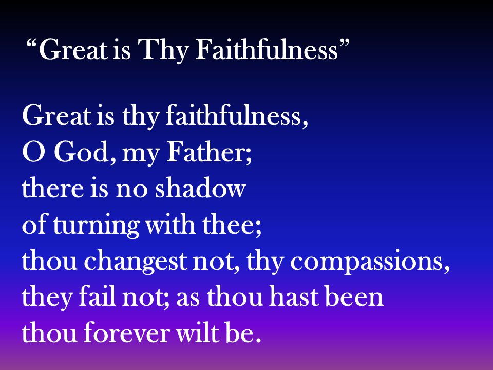 Great is thy faithfulness, O God, my Father; there is no shadow of turning with thee; thou changest not, thy compassions, they fail not; as thou hast been thou forever wilt be.