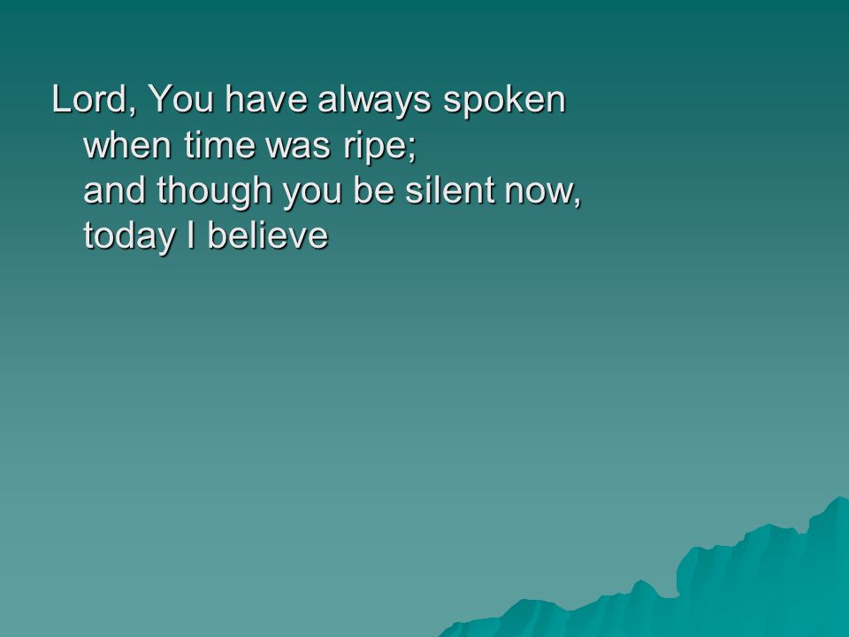 Lord, You have always spoken when time was ripe; and though you be silent now, today I believe