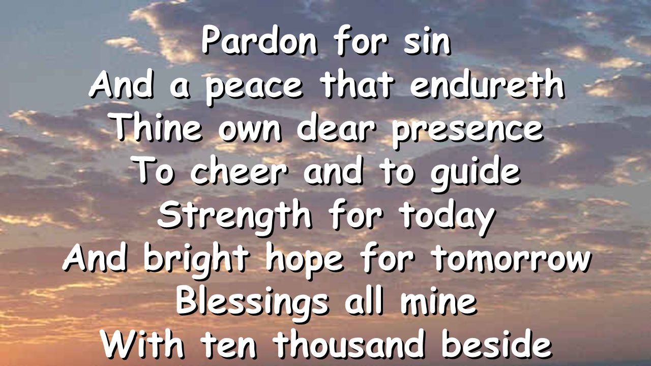Pardon for sin And a peace that endureth Thine own dear presence To cheer and to guide Strength for today And bright hope for tomorrow Blessings all mine With ten thousand beside Pardon for sin And a peace that endureth Thine own dear presence To cheer and to guide Strength for today And bright hope for tomorrow Blessings all mine With ten thousand beside