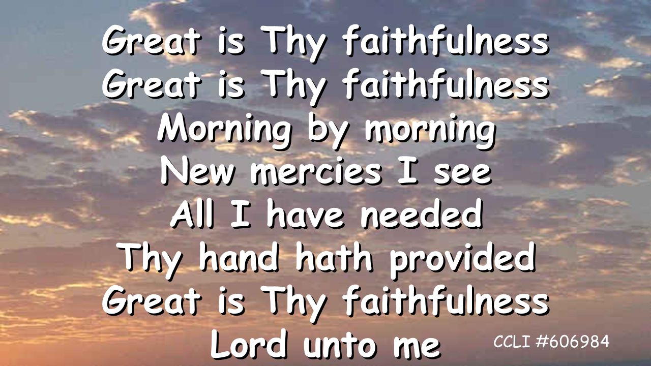 Great is Thy faithfulness Morning by morning New mercies I see All I have needed Thy hand hath provided Great is Thy faithfulness Lord unto me Great is Thy faithfulness Morning by morning New mercies I see All I have needed Thy hand hath provided Great is Thy faithfulness Lord unto me CCLI #606984