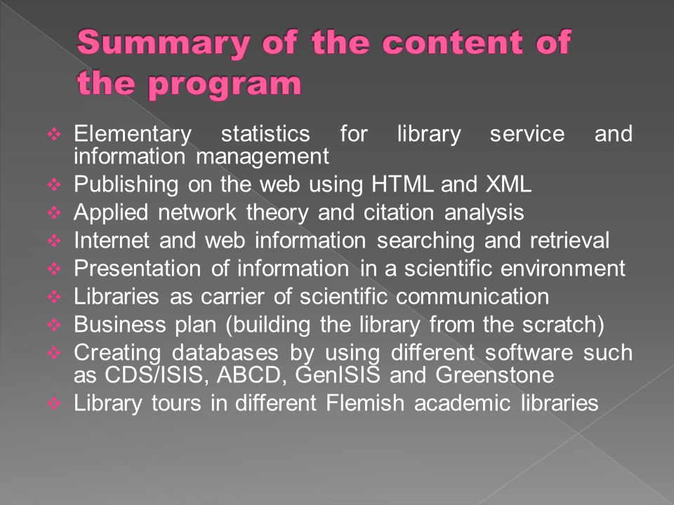  Elementary statistics for library service and information management  Publishing on the web using HTML and XML  Applied network theory and citation analysis  Internet and web information searching and retrieval  Presentation of information in a scientific environment  Libraries as carrier of scientific communication  Business plan (building the library from the scratch)  Creating databases by using different software such as CDS/ISIS, ABCD, GenISIS and Greenstone  Library tours in different Flemish academic libraries