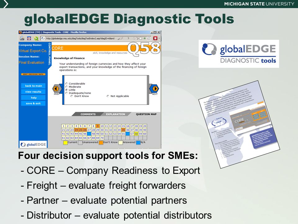 globalEDGE Diagnostic Tools Four decision support tools for SMEs: - CORE – Company Readiness to Export - Freight – evaluate freight forwarders - Partner – evaluate potential partners - Distributor – evaluate potential distributors