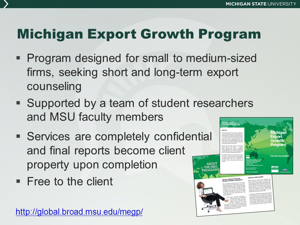Michigan Export Growth Program  Program designed for small to medium-sized firms, seeking short and long-term export counseling  Supported by a team of student researchers and MSU faculty members  Services are completely confidential and final reports become client property upon completion  Free to the client