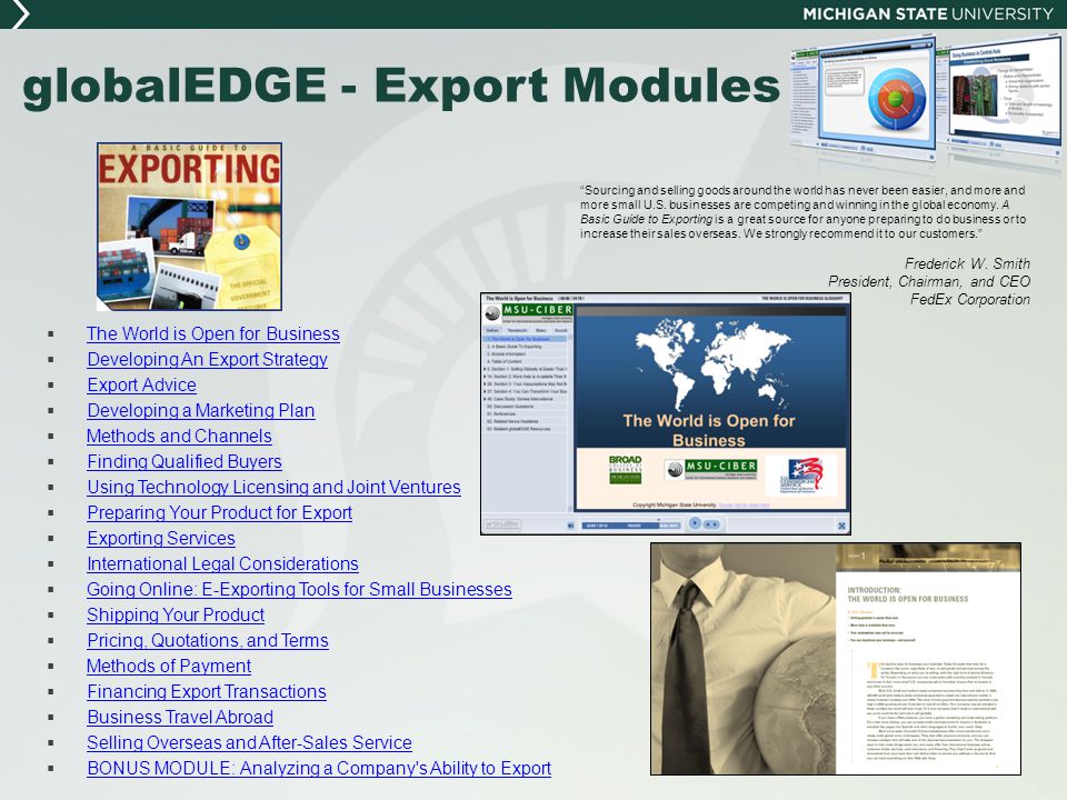 globalEDGE - Export Modules  The World is Open for Business The World is Open for Business  Developing An Export Strategy Developing An Export Strategy  Export Advice Export Advice  Developing a Marketing Plan Developing a Marketing Plan  Methods and Channels Methods and Channels  Finding Qualified Buyers Finding Qualified Buyers  Using Technology Licensing and Joint Ventures Using Technology Licensing and Joint Ventures  Preparing Your Product for Export Preparing Your Product for Export  Exporting Services Exporting Services  International Legal Considerations International Legal Considerations  Going Online: E-Exporting Tools for Small Businesses Going Online: E-Exporting Tools for Small Businesses  Shipping Your Product Shipping Your Product  Pricing, Quotations, and Terms Pricing, Quotations, and Terms  Methods of Payment Methods of Payment  Financing Export Transactions Financing Export Transactions  Business Travel Abroad Business Travel Abroad  Selling Overseas and After-Sales Service Selling Overseas and After-Sales Service  BONUS MODULE: Analyzing a Company s Ability to Export BONUS MODULE: Analyzing a Company s Ability to Export Sourcing and selling goods around the world has never been easier, and more and more small U.S.