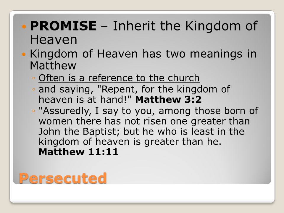 Persecuted PROMISE – Inherit the Kingdom of Heaven Kingdom of Heaven has two meanings in Matthew ◦Often is a reference to the church ◦and saying, Repent, for the kingdom of heaven is at hand! Matthew 3:2 ◦ Assuredly, I say to you, among those born of women there has not risen one greater than John the Baptist; but he who is least in the kingdom of heaven is greater than he.