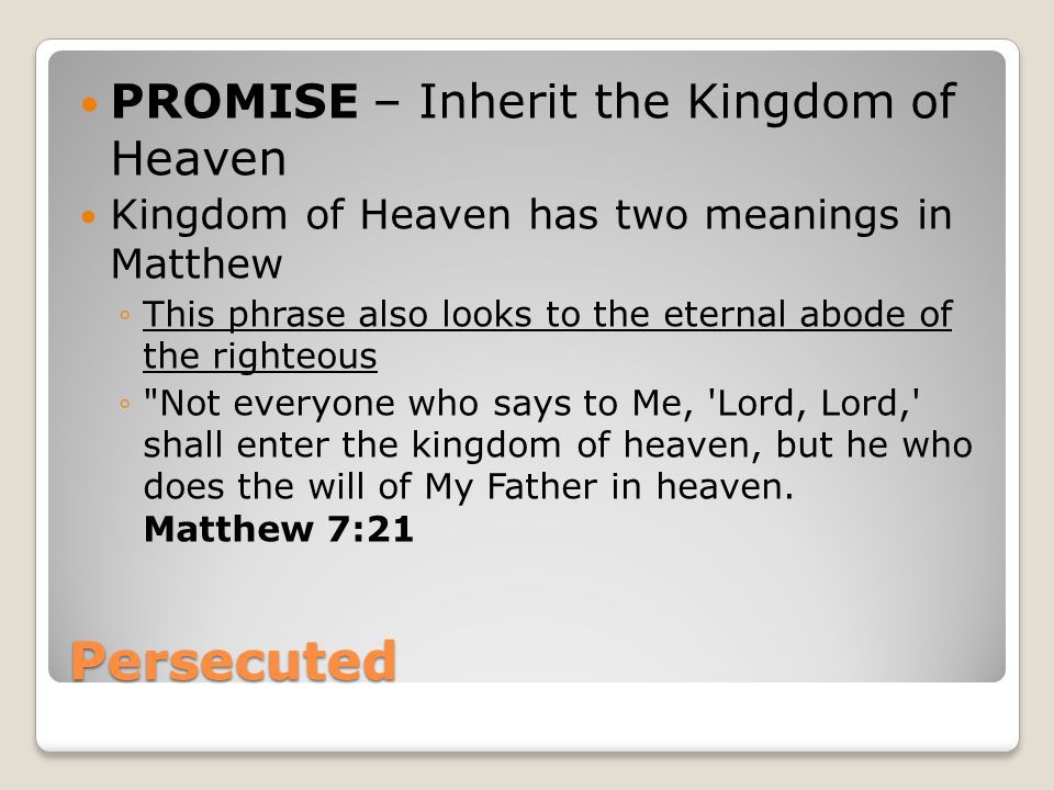 Persecuted PROMISE – Inherit the Kingdom of Heaven Kingdom of Heaven has two meanings in Matthew ◦This phrase also looks to the eternal abode of the righteous ◦ Not everyone who says to Me, Lord, Lord, shall enter the kingdom of heaven, but he who does the will of My Father in heaven.
