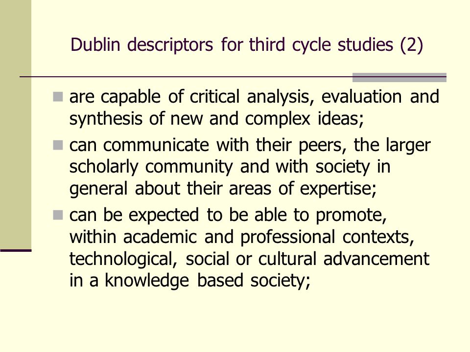 Dublin descriptors for third cycle studies (2) are capable of critical analysis, evaluation and synthesis of new and complex ideas; can communicate with their peers, the larger scholarly community and with society in general about their areas of expertise; can be expected to be able to promote, within academic and professional contexts, technological, social or cultural advancement in a knowledge based society;