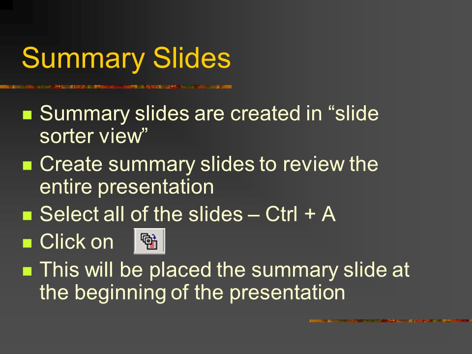 Chapter 4 – Summaries and Automation Automatically Create a Summary Slide Using a Summary Slide allow the preview or review of a presentation A Summary Slide will summarize all the titles of any selected slide by creating a new slide with the titles of the selected slides as bullets