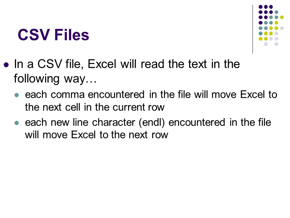 CSV Files In a CSV file, Excel will read the text in the following way… each comma encountered in the file will move Excel to the next cell in the current row each new line character (endl) encountered in the file will move Excel to the next row