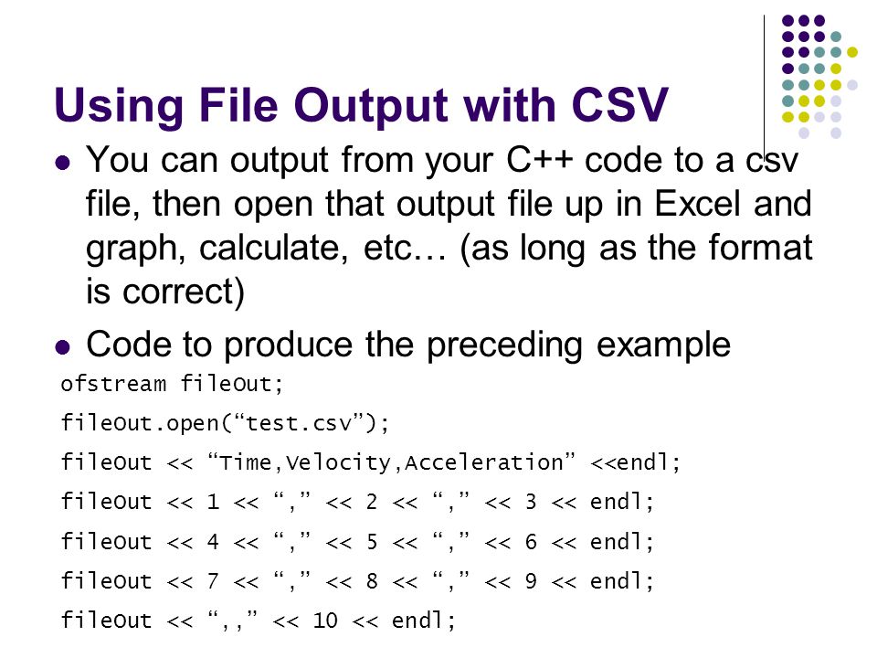 Using File Output with CSV You can output from your C++ code to a csv file, then open that output file up in Excel and graph, calculate, etc… (as long as the format is correct) Code to produce the preceding example ofstream fileOut; fileOut.open( test.csv ); fileOut << Time,Velocity,Acceleration <<endl; fileOut << 1 << , << 2 << , << 3 << endl; fileOut << 4 << , << 5 << , << 6 << endl; fileOut << 7 << , << 8 << , << 9 << endl; fileOut << ,, << 10 << endl;