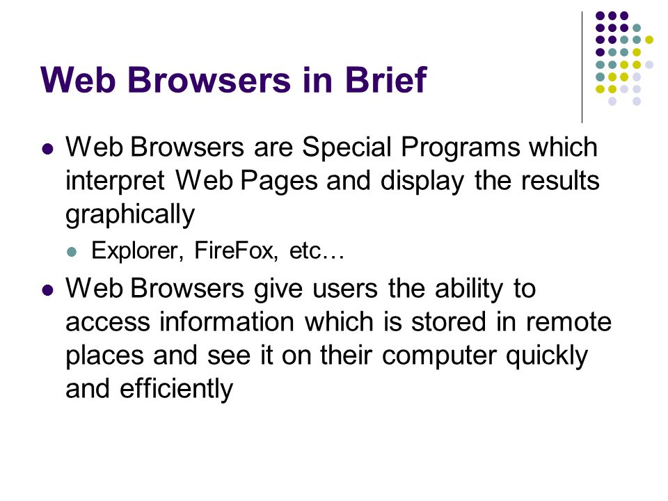Web Browsers in Brief Web Browsers are Special Programs which interpret Web Pages and display the results graphically Explorer, FireFox, etc… Web Browsers give users the ability to access information which is stored in remote places and see it on their computer quickly and efficiently