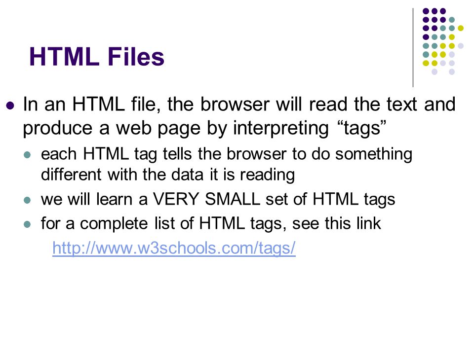 HTML Files In an HTML file, the browser will read the text and produce a web page by interpreting tags each HTML tag tells the browser to do something different with the data it is reading we will learn a VERY SMALL set of HTML tags for a complete list of HTML tags, see this link