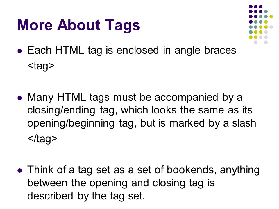 More About Tags Each HTML tag is enclosed in angle braces Many HTML tags must be accompanied by a closing/ending tag, which looks the same as its opening/beginning tag, but is marked by a slash Think of a tag set as a set of bookends, anything between the opening and closing tag is described by the tag set.