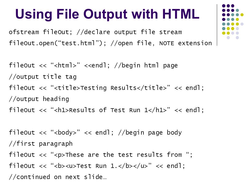 Using File Output with HTML ofstream fileOut; //declare output file stream fileOut.open( test.html ); //open file, NOTE extension fileOut <<endl; //begin html page //output title tag fileOut Testing Results << endl; //output heading fileOut Results of Test Run 1 << endl; fileOut << endl; //begin page body //first paragraph fileOut These are the test results from ; fileOut Test Run 1.
