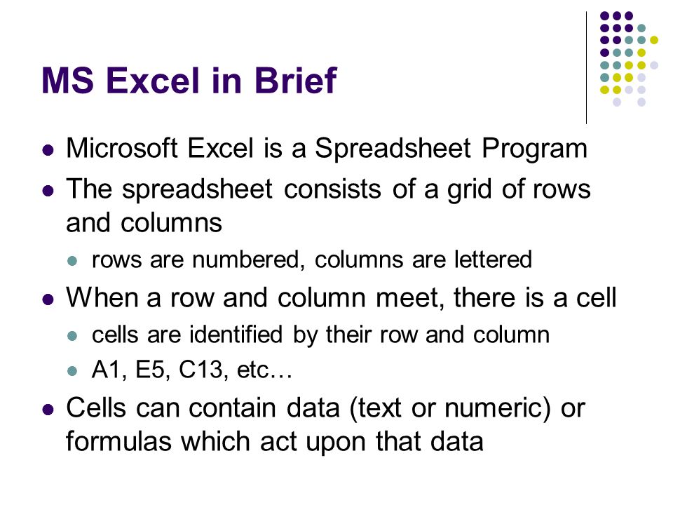 MS Excel in Brief Microsoft Excel is a Spreadsheet Program The spreadsheet consists of a grid of rows and columns rows are numbered, columns are lettered When a row and column meet, there is a cell cells are identified by their row and column A1, E5, C13, etc… Cells can contain data (text or numeric) or formulas which act upon that data
