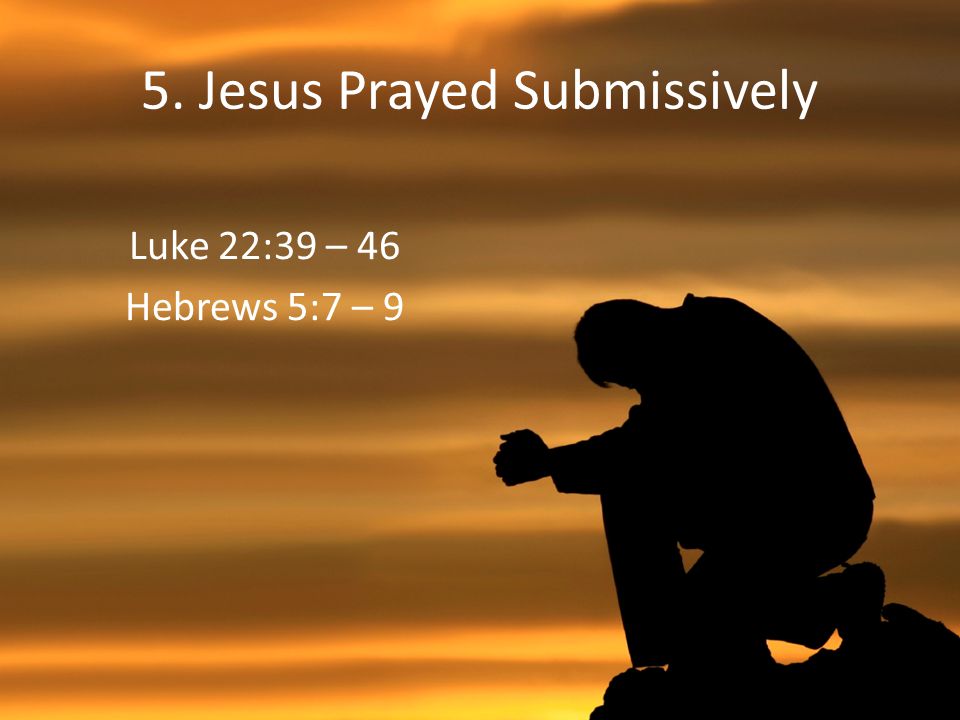 5. Jesus Prayed Submissively Luke 22:39 – 46 Hebrews 5:7 – 9