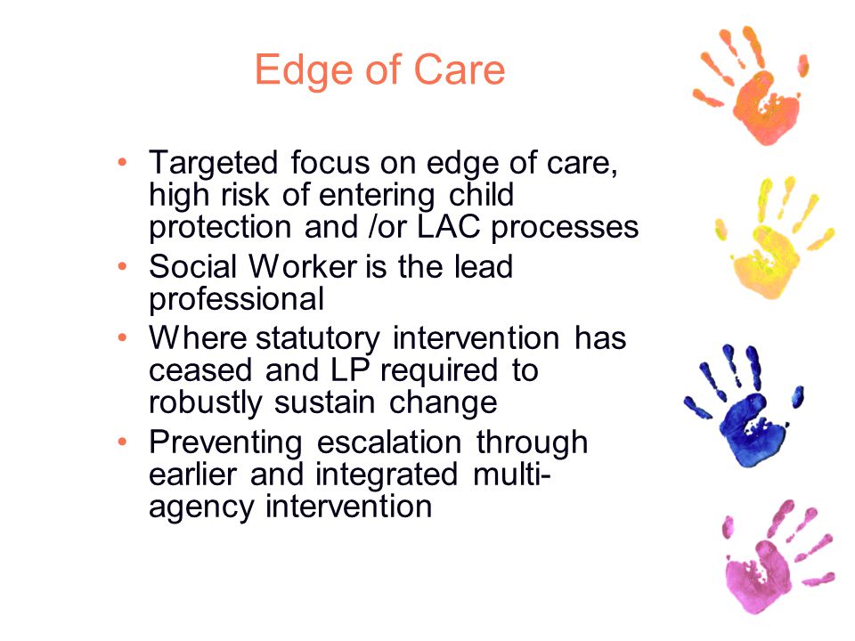 Edge of Care Targeted focus on edge of care, high risk of entering child protection and /or LAC processes Social Worker is the lead professional Where statutory intervention has ceased and LP required to robustly sustain change Preventing escalation through earlier and integrated multi- agency intervention