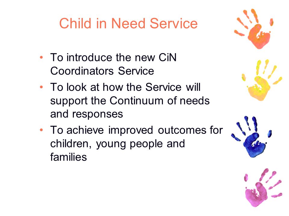 Child in Need Service To introduce the new CiN Coordinators Service To look at how the Service will support the Continuum of needs and responses To achieve improved outcomes for children, young people and families