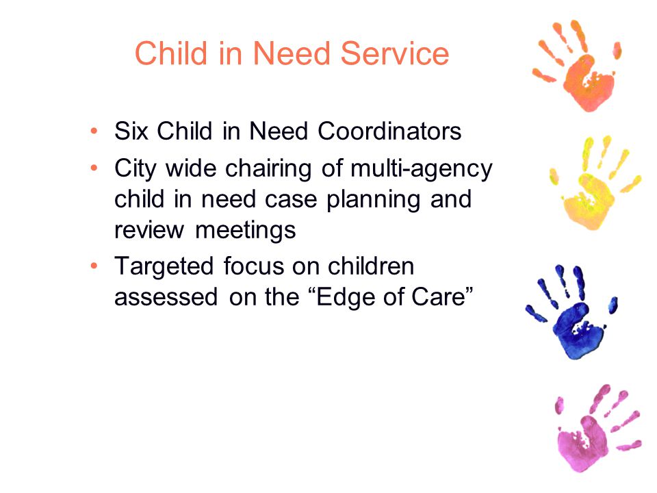 Child in Need Service Six Child in Need Coordinators City wide chairing of multi-agency child in need case planning and review meetings Targeted focus on children assessed on the Edge of Care